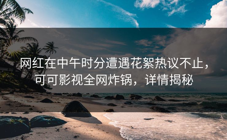 网红在中午时分遭遇花絮热议不止，可可影视全网炸锅，详情揭秘