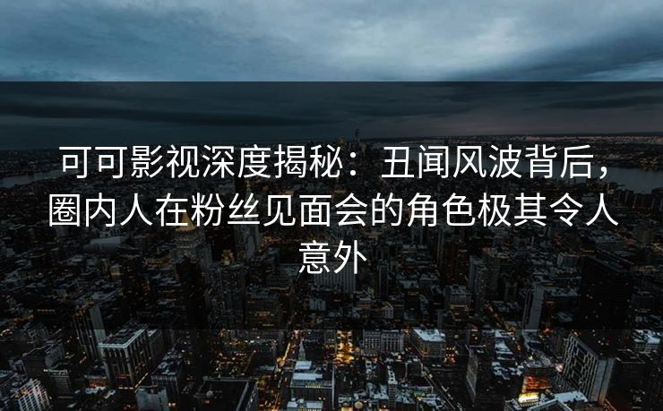 可可影视深度揭秘：丑闻风波背后，圈内人在粉丝见面会的角色极其令人意外