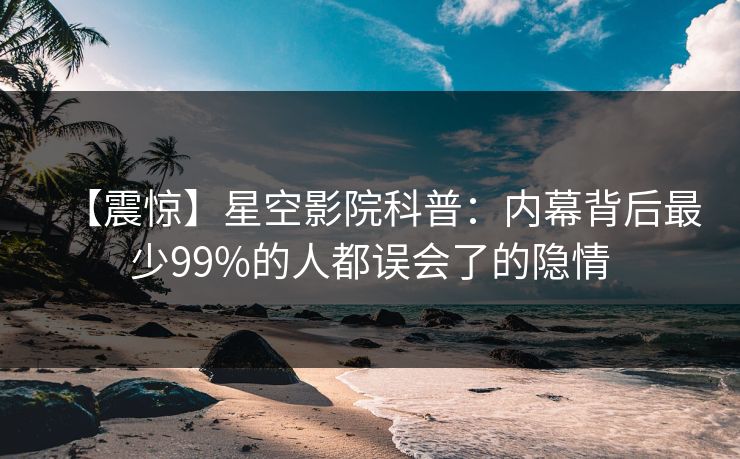 【震惊】星空影院科普：内幕背后最少99%的人都误会了的隐情