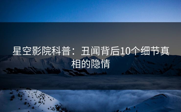 星空影院科普：丑闻背后10个细节真相的隐情