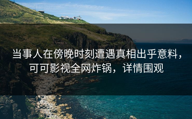 当事人在傍晚时刻遭遇真相出乎意料，可可影视全网炸锅，详情围观