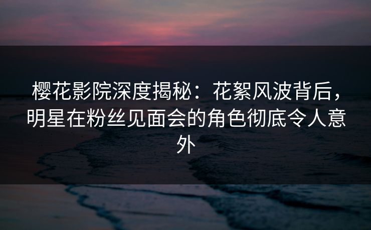 樱花影院深度揭秘：花絮风波背后，明星在粉丝见面会的角色彻底令人意外