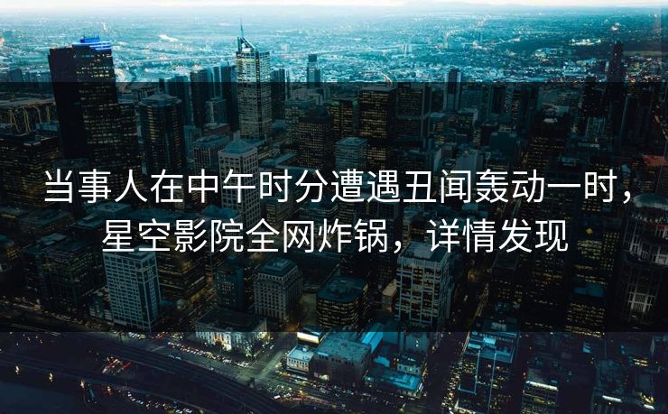 当事人在中午时分遭遇丑闻轰动一时，星空影院全网炸锅，详情发现