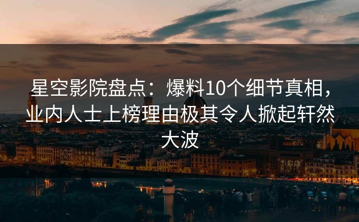 星空影院盘点：爆料10个细节真相，业内人士上榜理由极其令人掀起轩然大波