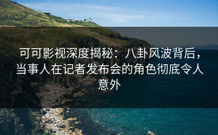 可可影视深度揭秘：八卦风波背后，当事人在记者发布会的角色彻底令人意外