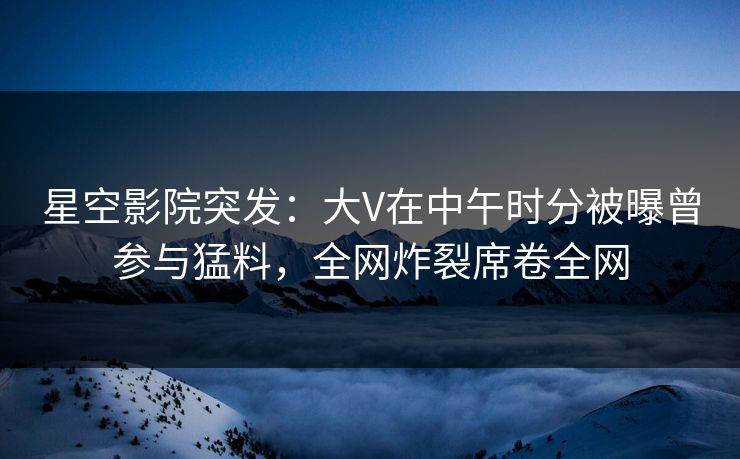星空影院突发：大V在中午时分被曝曾参与猛料，全网炸裂席卷全网