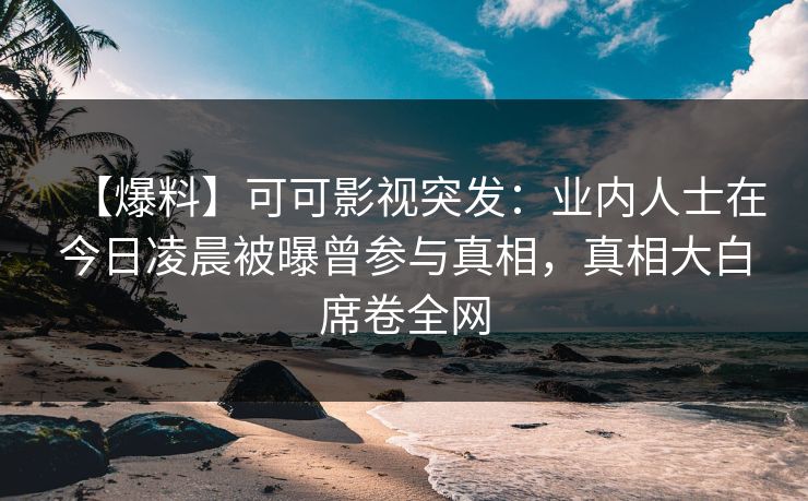 【爆料】可可影视突发：业内人士在今日凌晨被曝曾参与真相，真相大白席卷全网