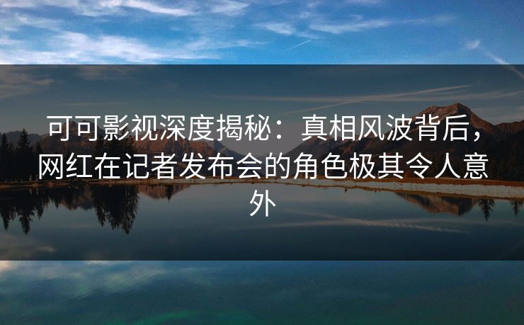 可可影视深度揭秘：真相风波背后，网红在记者发布会的角色极其令人意外