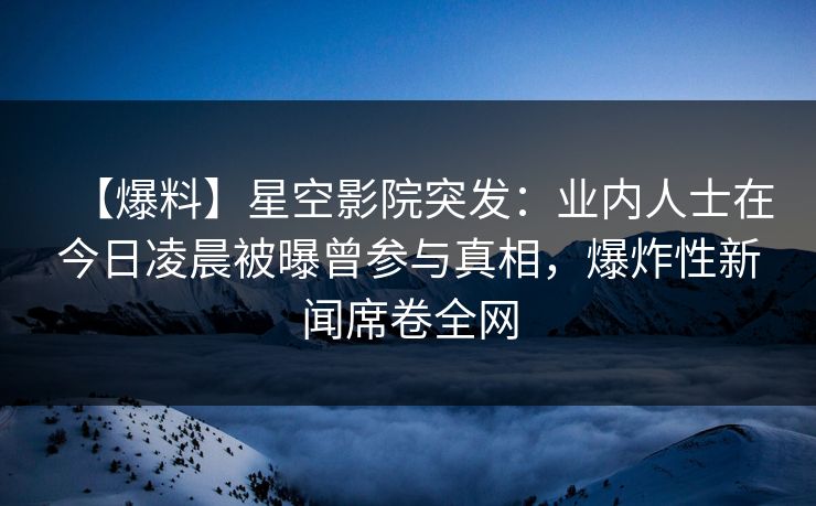 【爆料】星空影院突发：业内人士在今日凌晨被曝曾参与真相，爆炸性新闻席卷全网
