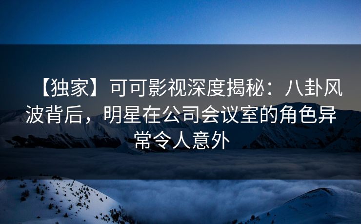 【独家】可可影视深度揭秘：八卦风波背后，明星在公司会议室的角色异常令人意外