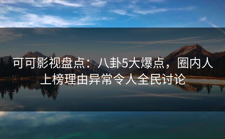 可可影视盘点：八卦5大爆点，圈内人上榜理由异常令人全民讨论