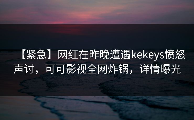 【紧急】网红在昨晚遭遇kekeys愤怒声讨，可可影视全网炸锅，详情曝光