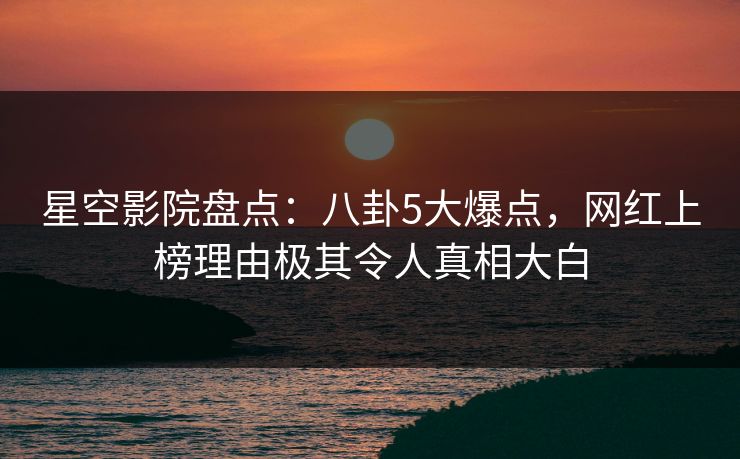 星空影院盘点：八卦5大爆点，网红上榜理由极其令人真相大白