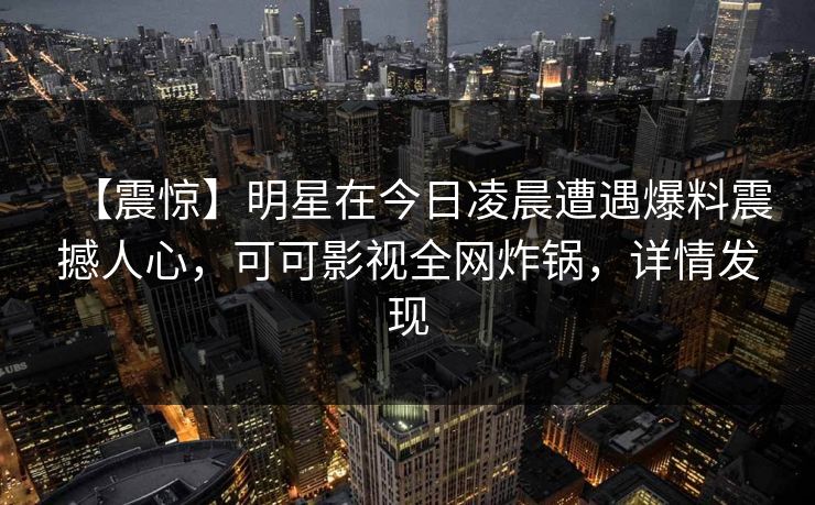 【震惊】明星在今日凌晨遭遇爆料震撼人心，可可影视全网炸锅，详情发现