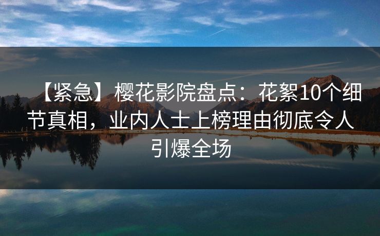 【紧急】樱花影院盘点：花絮10个细节真相，业内人士上榜理由彻底令人引爆全场