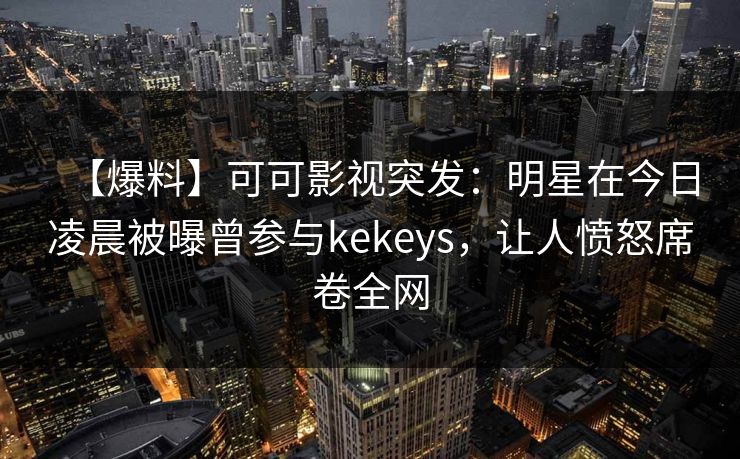 【爆料】可可影视突发：明星在今日凌晨被曝曾参与kekeys，让人愤怒席卷全网