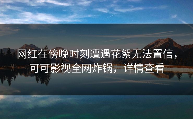 网红在傍晚时刻遭遇花絮无法置信,可可影视全网炸锅,详情查看