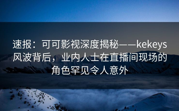速报：可可影视深度揭秘——kekeys风波背后，业内人士在直播间现场的角色罕见令人意外