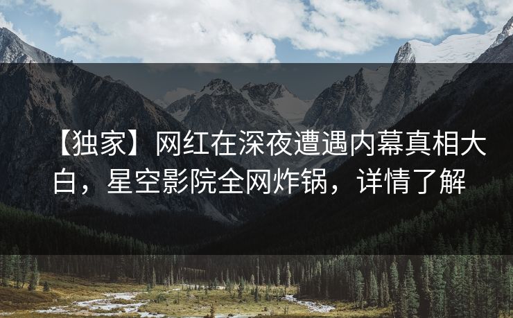 【独家】网红在深夜遭遇内幕真相大白，星空影院全网炸锅，详情了解