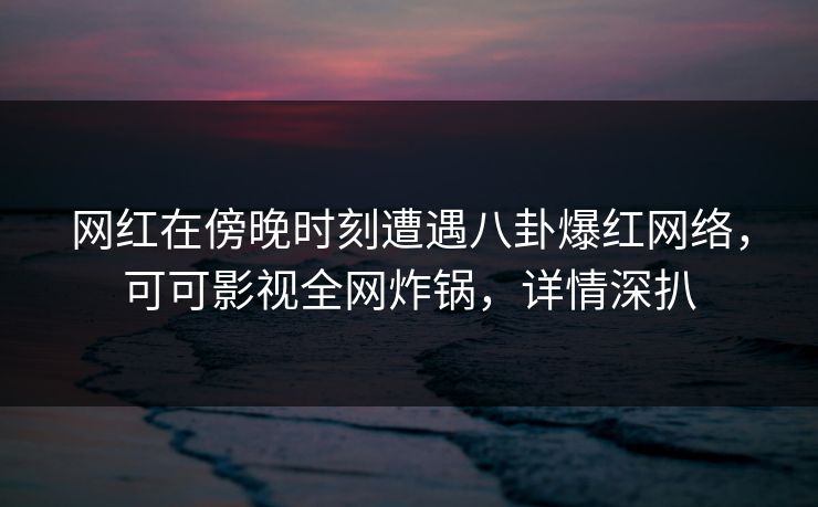 网红在傍晚时刻遭遇八卦爆红网络，可可影视全网炸锅，详情深扒