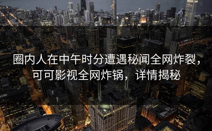 圈内人在中午时分遭遇秘闻全网炸裂，可可影视全网炸锅，详情揭秘