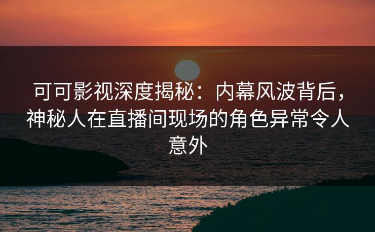 可可影视深度揭秘：内幕风波背后，神秘人在直播间现场的角色异常令人意外