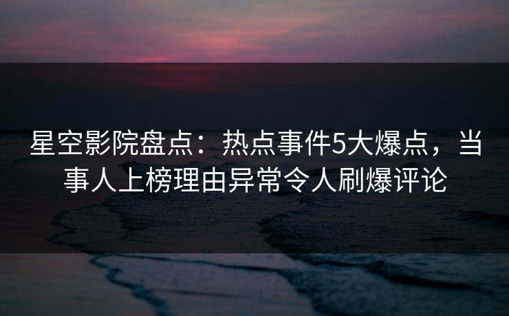 星空影院盘点：热点事件5大爆点，当事人上榜理由异常令人刷爆评论