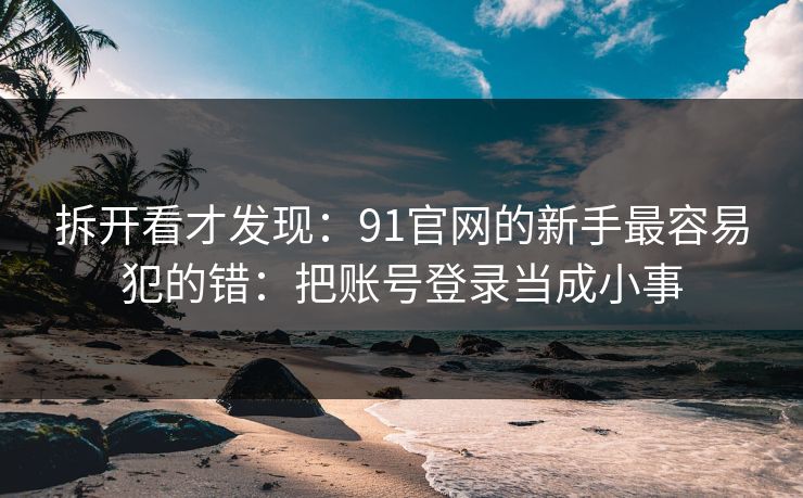 拆开看才发现：91官网的新手最容易犯的错：把账号登录当成小事