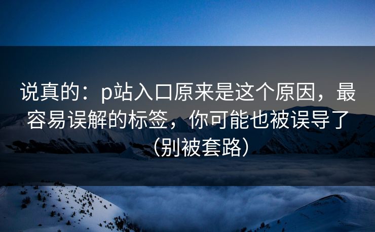 说真的：p站入口原来是这个原因，最容易误解的标签，你可能也被误导了（别被套路）