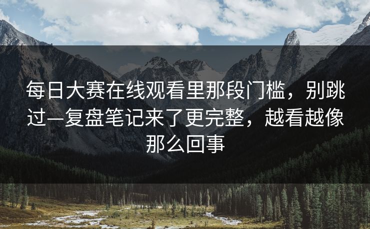 每日大赛在线观看里那段门槛，别跳过—复盘笔记来了更完整，越看越像那么回事