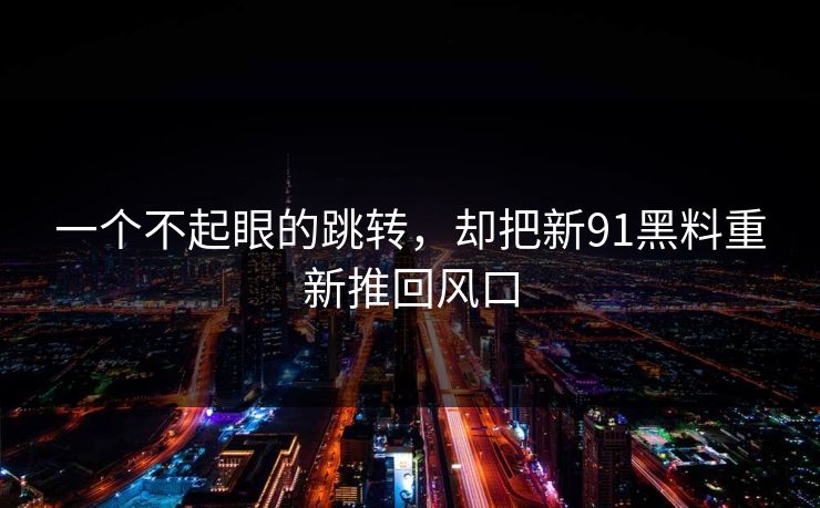 一个不起眼的跳转，却把新91黑料重新推回风口